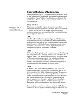 Introduction to Epidemiology
Page 1-7
Historical Evolution of Epidemiology
Although epidemiology as a discipline has blossomed since World
War II, epidemiologic thinking has been traced from Hippocrates
through John Graunt, William Farr, John Snow, and others. The
contributions of some of these early and more recent thinkers are
described below.5
Epidemiology’s roots are
nearly 2500 years old.
Circa 400 B.C.
Hippocrates attempted to explain disease occurrence from a
rational rather than a supernatural viewpoint. In his essay entitled
“On Airs, Waters, and Places,” Hippocrates suggested that
environmental and host factors such as behaviors might influence
the development of disease.
1662
Another early contributor to epidemiology was John Graunt, a
London haberdasher and councilman who published a landmark
analysis of mortality data in 1662. This publication was the first to
quantify patterns of birth, death, and disease occurrence, noting
disparities between males and females, high infant mortality,
urban/rural differences, and seasonal variations.5
1800
William Farr built upon Graunt’s work by systematically collecting
and analyzing Britain’s mortality statistics. Farr, considered the
father of modern vital statistics and surveillance, developed many
of the basic practices used today in vital statistics and disease
classification. He concentrated his efforts on collecting vital
statistics, assembling and evaluating those data, and reporting to
responsible health authorities and the general public.4
1854
In the mid-1800s, an anesthesiologist named John Snow was
conducting a series of investigations in London that warrant his
being considered the “father of field epidemiology.” Twenty years
before the development of the microscope, Snow conducted
studies of cholera outbreaks both to discover the cause of disease
and to prevent its recurrence. Because his work illustrates the
classic sequence from descriptive epidemiology to hypothesis
generation to hypothesis testing (analytic epidemiology) to
application, two of his investigations will be described in detail.
Snow conducted one of his now famous studies in 1854 when an
epidemic of cholera erupted in the Golden Square of London.5
He
 
