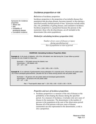 Measures of Risk
Page 3-11
Incidence proportion or risk
Synonyms for incidence
proportion
• Attack rate
• Risk
• Probability of
developing disease
• Cumulative incidence
Definition of incidence proportion
Incidence proportion is the proportion of an initially disease-free
population that develops disease, becomes injured, or dies during a
specified (usually limited) period of time. Synonyms include attack
rate, risk, probability of getting disease, and cumulative incidence.
Incidence proportion is a proportion because the persons in the
numerator, those who develop disease, are all included in the
denominator (the entire population).
Method for calculating incidence proportion (risk)
Number of new cases of disease or injury
during specified period
Size of population at start of period
EXAMPLES: Calculating Incidence Proportion (Risk)
Example A: In the study of diabetics, 100 of the 189 diabetic men died during the 13-year follow-up period.
Calculate the risk of death for these men.
Numerator = 100 deaths among the diabetic men
Denominator = 189 diabetic men
10n
= 102
= 100
Risk = (100 / 189) x 100 = 52.9%
Example B: In an outbreak of gastroenteritis among attendees of a corporate picnic, 99 persons ate potato salad,
30 of whom developed gastroenteritis. Calculate the risk of illness among persons who ate potato salad.
Numerator = 30 persons who ate potato salad and developed gastroenteritis
Denominator = 99 persons who ate potato salad
10n
= 102
= 100
Risk = “Food-specific attack rate” = (30 / 99) x 100 = 0.303 x 100 = 30.3%
Properties and uses of incidence proportions
• Incidence proportion is a measure of the risk of disease or the
probability of developing the disease during the specified
period. As a measure of incidence, it includes only new cases of
disease in the numerator. The denominator is the number of
persons in the population at the start of the observation period.
Because all of the persons with new cases of disease
(numerator) are also represented in the denominator, a risk is
also a proportion.
 