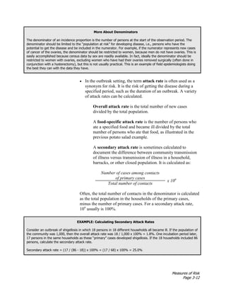 Measures of Risk
Page 3-12
More About Denominators
The denominator of an incidence proportion is the number of persons at the start of the observation period. The
denominator should be limited to the “population at risk” for developing disease, i.e., persons who have the
potential to get the disease and be included in the numerator. For example, if the numerator represents new cases
of cancer of the ovaries, the denominator should be restricted to women, because men do not have ovaries. This is
easily accomplished because census data by sex are readily available. In fact, ideally the denominator should be
restricted to women with ovaries, excluding women who have had their ovaries removed surgically (often done in
conjunction with a hysterectomy), but this is not usually practical. This is an example of field epidemiologists doing
the best they can with the data they have.
• In the outbreak setting, the term attack rate is often used as a
synonym for risk. It is the risk of getting the disease during a
specified period, such as the duration of an outbreak. A variety
of attack rates can be calculated.
Overall attack rate is the total number of new cases
divided by the total population.
A food-specific attack rate is the number of persons who
ate a specified food and became ill divided by the total
number of persons who ate that food, as illustrated in the
previous potato salad example.
A secondary attack rate is sometimes calculated to
document the difference between community transmission
of illness versus transmission of illness in a household,
barracks, or other closed population. It is calculated as:
Number of cases among contacts
of primary cases
x 10n
Total number of contacts
Often, the total number of contacts in the denominator is calculated
as the total population in the households of the primary cases,
minus the number of primary cases. For a secondary attack rate,
10n
usually is 100%.
EXAMPLE: Calculating Secondary Attack Rates
Consider an outbreak of shigellosis in which 18 persons in 18 different households all became ill. If the population of
the community was 1,000, then the overall attack rate was 18 / 1,000 x 100% = 1.8%. One incubation period later,
17 persons in the same households as these “primary” cases developed shigellosis. If the 18 households included 86
persons, calculate the secondary attack rate.
Secondary attack rate = (17 / (86 - 18)) x 100% = (17 / 68) x 100% = 25.0%
 