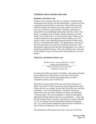 Measures of Risk
Page 3-13
Incidence rate or person-time rate
Definition of incidence rate
Incidence rate or person-time rate is a measure of incidence that
incorporates time directly into the denominator. A person-time rate
is generally calculated from a long-term cohort follow-up study,
wherein enrollees are followed over time and the occurrence of
new cases of disease is documented. Typically, each person is
observed from an established starting time until one of four “end
points” is reached: onset of disease, death, migration out of the
study (“lost to follow-up”), or the end of the study. Similar to the
incidence proportion, the numerator of the incidence rate is the
number of new cases identified during the period of observation.
However, the denominator differs. The denominator is the sum of
the time each person was observed, totaled for all persons. This
denominator represents the total time the population was at risk of
and being watched for disease. Thus, the incidence rate is the ratio
of the number of cases to the total time the population is at risk of
disease.
Method for calculating incidence rate
Number of new cases of disease or injury
during specified period
Time each person was observed,
totaled for all persons
In a long-term follow-up study of morbidity, each study participant
may be followed or observed for several years. One person
followed for 5 years without developing disease is said to
contribute 5 person-years of follow-up.
What about a person followed for one year before being lost to
follow-up at year 2? Many researchers assume that persons lost to
follow-up were, on average, disease-free for half the year, and thus
contribute ½ year to the denominator. Therefore, the person
followed for one year before being lost to follow-up contributes
1.5 person-years. The same assumption is made for participants
diagnosed with the disease at the year 2 examination — some may
have developed illness in month 1, and others in months 2 through
12. So, on average, they developed illness halfway through the
year. As a result, persons diagnosed with the disease contribute ½
year of follow-up during the year of diagnosis.
The denominator of the person-time rate is the sum of all of the
 