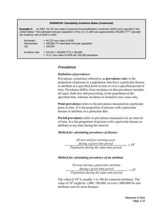 Measures of Risk
Page 3-16
EXAMPLES: Calculating Incidence Rates (Continued)
Example C: In 2003, 44,232 new cases of acquired immunodeficiency syndrome (AIDS) were reported in the
United States.5
The estimated mid-year population of the U.S. in 2003 was approximately 290,809,777.6
Calculate
the incidence rate of AIDS in 2003.
Numerator = 44,232 new cases of AIDS
Denominator = 290,809,777 estimated mid-year population
10n = 100,000
Incidence rate = (44,232 / 290,809,777) x 100,000
= 15.21 new cases of AIDS per 100,000 population
Prevalence
Definition of prevalence
Prevalence, sometimes referred to as prevalence rate, is the
proportion of persons in a population who have a particular disease
or attribute at a specified point in time or over a specified period of
time. Prevalence differs from incidence in that prevalence includes
all cases, both new and preexisting, in the population at the
specified time, whereas incidence is limited to new cases only.
Point prevalence refers to the prevalence measured at a particular
point in time. It is the proportion of persons with a particular
disease or attribute on a particular date.
Period prevalence refers to prevalence measured over an interval
of time. It is the proportion of persons with a particular disease or
attribute at any time during the interval.
Method for calculating prevalence of disease
All new and pre-existing cases
during a given time period x 10n
Population during the same time period
Method for calculating prevalence of an attribute
Persons having a particular attribute
during a given time period x 10n
Population during the same time period
The value of 10n
is usually 1 or 100 for common attributes. The
value of 10n
might be 1,000, 100,000, or even 1,000,000 for rare
attributes and for most diseases.
 