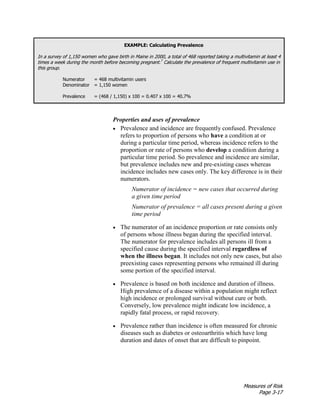Measures of Risk
Page 3-17
EXAMPLE: Calculating Prevalence
In a survey of 1,150 women who gave birth in Maine in 2000, a total of 468 reported taking a multivitamin at least 4
times a week during the month before becoming pregnant.7
Calculate the prevalence of frequent multivitamin use in
this group.
Numerator = 468 multivitamin users
Denominator = 1,150 women
Prevalence = (468 / 1,150) x 100 = 0.407 x 100 = 40.7%
Properties and uses of prevalence
• Prevalence and incidence are frequently confused. Prevalence
refers to proportion of persons who have a condition at or
during a particular time period, whereas incidence refers to the
proportion or rate of persons who develop a condition during a
particular time period. So prevalence and incidence are similar,
but prevalence includes new and pre-existing cases whereas
incidence includes new cases only. The key difference is in their
numerators.
Numerator of incidence = new cases that occurred during
a given time period
Numerator of prevalence = all cases present during a given
time period
• The numerator of an incidence proportion or rate consists only
of persons whose illness began during the specified interval.
The numerator for prevalence includes all persons ill from a
specified cause during the specified interval regardless of
when the illness began. It includes not only new cases, but also
preexisting cases representing persons who remained ill during
some portion of the specified interval.
• Prevalence is based on both incidence and duration of illness.
High prevalence of a disease within a population might reflect
high incidence or prolonged survival without cure or both.
Conversely, low prevalence might indicate low incidence, a
rapidly fatal process, or rapid recovery.
• Prevalence rather than incidence is often measured for chronic
diseases such as diabetes or osteoarthritis which have long
duration and dates of onset that are difficult to pinpoint.
 