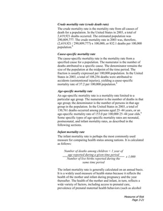 Measures of Risk
Page 3-21
Crude mortality rate (crude death rate)
The crude mortality rate is the mortality rate from all causes of
death for a population. In the United States in 2003, a total of
2,419,921 deaths occurred. The estimated population was
290,809,777. The crude mortality rate in 2003 was, therefore,
(2,419,921 / 290,809,777) x 100,000, or 832.1 deaths per 100,000
population.8
Cause-specific mortality rate
The cause-specific mortality rate is the mortality rate from a
specified cause for a population. The numerator is the number of
deaths attributed to a specific cause. The denominator remains the
size of the population at the midpoint of the time period. The
fraction is usually expressed per 100,000 population. In the United
States in 2003, a total of 108,256 deaths were attributed to
accidents (unintentional injuries), yielding a cause-specific
mortality rate of 37.2 per 100,000 population.8
Age-specific mortality rate
An age-specific mortality rate is a mortality rate limited to a
particular age group. The numerator is the number of deaths in that
age group; the denominator is the number of persons in that age
group in the population. In the United States in 2003, a total of
130,761 deaths occurred among persons aged 25–44 years, or an
age-specific mortality rate of 153.0 per 100,000 25–44 year olds.8
Some specific types of age-specific mortality rates are neonatal,
postneonatal, and infant mortality rates, as described in the
following sections.
Infant mortality rate
The infant mortality rate is perhaps the most commonly used
measure for comparing health status among nations. It is calculated
as follows:
Number of deaths among children < 1 year of
age reported during a given time period
x 1,000
Number of live births reported during the
same time period
The infant mortality rate is generally calculated on an annual basis.
It is a widely used measure of health status because it reflects the
health of the mother and infant during pregnancy and the year
thereafter. The health of the mother and infant, in turn, reflects a
wide variety of factors, including access to prenatal care,
prevalence of prenatal maternal health behaviors (such as alcohol
 