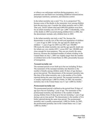 Measures of Risk
Page 3-22
or tobacco use and proper nutrition during pregnancy, etc.),
postnatal care and behaviors (including childhood immunizations
and proper nutrition), sanitation, and infection control.
Is the infant mortality rate a ratio? Yes. Is it a proportion? No,
because some of the deaths in the numerator were among children
born the previous year. Consider the infant mortality rate in 2003.
That year, 28,025 infants died and 4,089,950 children were born,
for an infant mortality rate of 6.951 per 1,000.8
Undoubtedly, some
of the deaths in 2003 occurred among children born in 2002, but
the denominator includes only children born in 2003.
Is the infant mortality rate truly a rate? No, because the
denominator is not the size of the mid-year population of children
< 1 year of age in 2003. In fact, the age-specific death rate for
children < 1 year of age for 2003 was 694.7 per 100,000.8
Obviously the infant mortality rate and the age-specific death rate
for infants are very similar (695.1 versus 694.7 per 100,000) and
close enough for most purposes. They are not exactly the same,
however, because the estimated number of infants residing in the
United States on July 1, 2003 was slightly larger than the number
of children born in the United States in 2002, presumably because
of immigration.
Neonatal mortality rate
The neonatal period covers birth up to but not including 28 days.
The numerator of the neonatal mortality rate therefore is the
number of deaths among children under 28 days of age during a
given time period. The denominator of the neonatal mortality rate,
like that of the infant mortality rate, is the number of live births
reported during the same time period. The neonatal mortality rate
is usually expressed per 1,000 live births. In 2003, the neonatal
mortality rate in the United States was 4.7 per 1,000 live births.8
Postneonatal mortality rate
The postneonatal period is defined as the period from 28 days of
age up to but not including 1 year of age. The numerator of the
postneonatal mortality rate therefore is the number of deaths
among children from 28 days up to but not including 1 year of age
during a given time period. The denominator is the number of live
births reported during the same time period. The postneonatal
mortality rate is usually expressed per 1,000 live births. In 2003,
the postneonatal mortality rate in the United States was 2.3 per
1,000 live births.8
 