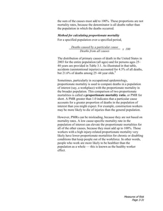 Measures of Risk
Page 3-31
the sum of the causes must add to 100%. These proportions are not
mortality rates, because the denominator is all deaths rather than
the population in which the deaths occurred.
Method for calculating proportionate mortality
For a specified population over a specified period,
Deaths caused by a particular cause
x 100
Deaths from all causes
The distribution of primary causes of death in the United States in
2003 for the entire population (all ages) and for persons ages 25–
44 years are provided in Table 3.1. As illustrated in that table,
accidents (unintentional injuries) accounted for 4.3% of all deaths,
but 21.6% of deaths among 25–44 year olds.8
Sometimes, particularly in occupational epidemiology,
proportionate mortality is used to compare deaths in a population
of interest (say, a workplace) with the proportionate mortality in
the broader population. This comparison of two proportionate
mortalities is called a proportionate mortality ratio, or PMR for
short. A PMR greater than 1.0 indicates that a particular cause
accounts for a greater proportion of deaths in the population of
interest than you might expect. For example, construction workers
may be more likely to die of injuries than the general population.
However, PMRs can be misleading, because they are not based on
mortality rates. A low cause-specific mortality rate in the
population of interest can elevate the proportionate mortalities for
all of the other causes, because they must add up to 100%. Those
workers with a high injury-related proportionate mortality very
likely have lower proportionate mortalities for chronic or disabling
conditions that keep people out of the workforce. In other words,
people who work are more likely to be healthier than the
population as a whole — this is known as the healthy worker
effect.
 