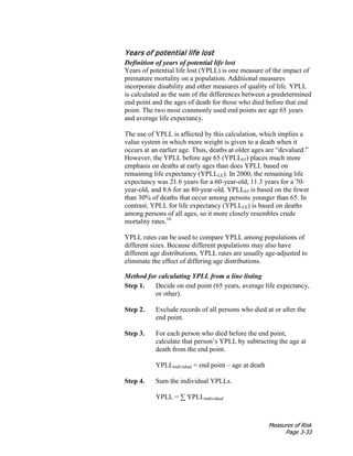 Measures of Risk
Page 3-33
Years of potential life lost
Definition of years of potential life lost
Years of potential life lost (YPLL) is one measure of the impact of
premature mortality on a population. Additional measures
incorporate disability and other measures of quality of life. YPLL
is calculated as the sum of the differences between a predetermined
end point and the ages of death for those who died before that end
point. The two most commonly used end points are age 65 years
and average life expectancy.
The use of YPLL is affected by this calculation, which implies a
value system in which more weight is given to a death when it
occurs at an earlier age. Thus, deaths at older ages are “devalued.”
However, the YPLL before age 65 (YPLL65) places much more
emphasis on deaths at early ages than does YPLL based on
remaining life expectancy (YPLLLE). In 2000, the remaining life
expectancy was 21.6 years for a 60-year-old, 11.3 years for a 70-
year-old, and 8.6 for an 80-year-old. YPLL65 is based on the fewer
than 30% of deaths that occur among persons younger than 65. In
contrast, YPLL for life expectancy (YPLLLE) is based on deaths
among persons of all ages, so it more closely resembles crude
mortality rates.10
YPLL rates can be used to compare YPLL among populations of
different sizes. Because different populations may also have
different age distributions, YPLL rates are usually age-adjusted to
eliminate the effect of differing age distributions.
Method for calculating YPLL from a line listing
Step 1. Decide on end point (65 years, average life expectancy,
or other).
Step 2. Exclude records of all persons who died at or after the
end point.
Step 3. For each person who died before the end point,
calculate that person’s YPLL by subtracting the age at
death from the end point.
YPLLindividual = end point – age at death
Step 4. Sum the individual YPLLs.
YPLL = ∑ YPLLindividual
 