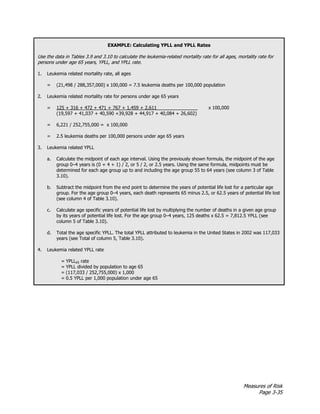 Measures of Risk
Page 3-35
EXAMPLE: Calculating YPLL and YPLL Rates
Use the data in Tables 3.9 and 3.10 to calculate the leukemia-related mortality rate for all ages, mortality rate for
persons under age 65 years, YPLL, and YPLL rate.
1. Leukemia related mortality rate, all ages
= (21,498 / 288,357,000) x 100,000 = 7.5 leukemia deaths per 100,000 population
2. Leukemia related mortality rate for persons under age 65 years
= 125 + 316 + 472 + 471 + 767 + 1,459 + 2,611 x 100,000
(19,597 + 41,037 + 40,590 +39,928 + 44,917 + 40,084 + 26,602)
= 6,221 / 252,755,000 = x 100,000
= 2.5 leukemia deaths per 100,000 persons under age 65 years
3. Leukemia related YPLL
a. Calculate the midpoint of each age interval. Using the previously shown formula, the midpoint of the age
group 0–4 years is (0 + 4 + 1) / 2, or 5 / 2, or 2.5 years. Using the same formula, midpoints must be
determined for each age group up to and including the age group 55 to 64 years (see column 3 of Table
3.10).
b. Subtract the midpoint from the end point to determine the years of potential life lost for a particular age
group. For the age group 0–4 years, each death represents 65 minus 2.5, or 62.5 years of potential life lost
(see column 4 of Table 3.10).
c. Calculate age specific years of potential life lost by multiplying the number of deaths in a given age group
by its years of potential life lost. For the age group 0–4 years, 125 deaths x 62.5 = 7,812.5 YPLL (see
column 5 of Table 3.10).
d. Total the age specific YPLL. The total YPLL attributed to leukemia in the United States in 2002 was 117,033
years (see Total of column 5, Table 3.10).
4. Leukemia related YPLL rate
= YPLL65 rate
= YPLL divided by population to age 65
= (117,033 / 252,755,000) x 1,000
= 0.5 YPLL per 1,000 population under age 65
 
