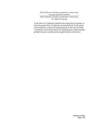 Measures of Risk
Page 3-40
Risk of disease (incidence proportion, attack rate)
in group of primary interest
Risk of disease (incidence proportion, attack rate)
in comparison group
A risk ratio of 1.0 indicates identical risk among the two groups. A
risk ratio greater than 1.0 indicates an increased risk for the group
in the numerator, usually the exposed group. A risk ratio less than
1.0 indicates a decreased risk for the exposed group, indicating that
perhaps exposure actually protects against disease occurrence.
 