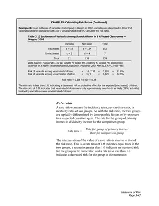 Measures of Risk
Page 3-42
EXAMPLES: Calculating Risk Ratios (Continued)
Example B: In an outbreak of varicella (chickenpox) in Oregon in 2002, varicella was diagnosed in 18 of 152
vaccinated children compared with 3 of 7 unvaccinated children. Calculate the risk ratio.
Table 3.13 Incidence of Varicella Among Schoolchildren in 9 Affected Classrooms —
Oregon, 2002
Varicella Non-case Total
Vaccinated a = 18 b = 134 152
Unvaccinated c = 3 d = 4 7
Total 21 138 159
Data Source: Tugwell BD, Lee LE, Gillette H, Lorber EM, Hedberg K, Cieslak PR. Chickenpox
outbreak in a highly vaccinated school population. Pediatrics 2004 Mar;113(3 Pt 1):455–459.
Risk of varicella among vaccinated children = 18 / 152 = 0.118 = 11.8%
Risk of varicella among unvaccinated children = 3 / 7 = 0.429 = 42.9%
Risk ratio = 0.118 / 0.429 = 0.28
The risk ratio is less than 1.0, indicating a decreased risk or protective effect for the exposed (vaccinated) children.
The risk ratio of 0.28 indicates that vaccinated children were only approximately one-fourth as likely (28%, actually)
to develop varicella as were unvaccinated children.
Rate ratio
A rate ratio compares the incidence rates, person-time rates, or
mortality rates of two groups. As with the risk ratio, the two groups
are typically differentiated by demographic factors or by exposure
to a suspected causative agent. The rate for the group of primary
interest is divided by the rate for the comparison group.
Rate ratio =
Rate for group of primary interest
Rate for comparison group
The interpretation of the value of a rate ratio is similar to that of
the risk ratio. That is, a rate ratio of 1.0 indicates equal rates in the
two groups, a rate ratio greater than 1.0 indicates an increased risk
for the group in the numerator, and a rate ratio less than 1.0
indicates a decreased risk for the group in the numerator.
 