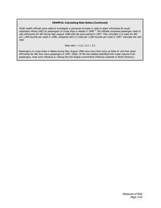 Measures of Risk
Page 3-43
EXAMPLE: Calculating Rate Ratios (Continued)
Public health officials were called to investigate a perceived increase in visits to ships’ infirmaries for acute
respiratory illness (ARI) by passengers of cruise ships in Alaska in 1998.13
The officials compared passenger visits to
ship infirmaries for ARI during May–August 1998 with the same period in 1997. They recorded 11.6 visits for ARI
per 1,000 tourists per week in 1998, compared with 5.3 visits per 1,000 tourists per week in 1997. Calculate the rate
ratio.
Rate ratio = 11.6 / 5.3 = 2.2
Passengers on cruise ships in Alaska during May–August 1998 were more than twice as likely to visit their ships’
infirmaries for ARI than were passengers in 1997. (Note: Of 58 viral isolates identified from nasal cultures from
passengers, most were influenza A, making this the largest summertime influenza outbreak in North America.)
 