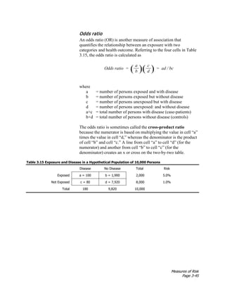 Measures of Risk
Page 3-45
Odds ratio
An odds ratio (OR) is another measure of association that
quantifies the relationship between an exposure with two
categories and health outcome. Referring to the four cells in Table
3.15, the odds ratio is calculated as
Odds ratio = ( a
)( c
) = ad / bc
b d
where
a = number of persons exposed and with disease
b = number of persons exposed but without disease
c = number of persons unexposed but with disease
d = number of persons unexposed: and without disease
a+c = total number of persons with disease (case-patients)
b+d = total number of persons without disease (controls)
The odds ratio is sometimes called the cross-product ratio
because the numerator is based on multiplying the value in cell “a”
times the value in cell “d,” whereas the denominator is the product
of cell “b” and cell “c.” A line from cell “a” to cell “d” (for the
numerator) and another from cell “b” to cell “c” (for the
denominator) creates an x or cross on the two-by-two table.
Table 3.15 Exposure and Disease in a Hypothetical Population of 10,000 Persons
Disease No Disease Total Risk
Exposed a = 100 b = 1,900 2,000 5.0%
Not Exposed c = 80 d = 7,920 8,000 1.0%
Total 180 9,820 10,000
 