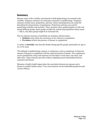 Measures of Risk
Page 3-51
Summary
Because many of the variables encountered in field epidemiology are nominal-scale
variables, frequency measures are used quite commonly in epidemiology. Frequency
measures include ratios, proportions, and rates. Ratios and proportions are useful for
describing the characteristics of populations. Proportions and rates are used for
quantifying morbidity and mortality. These measures allow epidemiologists to infer risk
among different groups, detect groups at high risk, and develop hypotheses about causes
— that is, why these groups might be at increased risk.
The two primary measures of morbidity are incidence and prevalence.
• Incidence rates reflect the occurrence of new disease in a population.
• Prevalence reflects the presence of disease in a population.
A variety of mortality rates describe deaths among specific groups, particularly by age or
sex or by cause.
The hallmark of epidemiologic analysis is comparison, such as comparison of observed
amount of disease in a population with the expected amount of disease. The comparisons
can be quantified by using such measures of association as risk ratios, rate ratios, and
odds ratios. These measures provide evidence regarding causal relationships between
exposures and disease.
Measures of public health impact place the association between an exposure and a
disease in a public health context. Two such measures are the attributable proportion and
vaccine efficacy.
 
