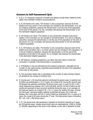 Measures of Risk
Page 3-62
Answers to Self-Assessment Quiz
1. A, B, C, D. Frequency measures of health and disease include those related to birth,
death, and morbidity (incidence and prevalence).
2. A, B. All fractions are ratios. This fraction is also a proportion, because all of the
deaths from lung cancer in the numerator are included in the denominator. It is not
an incidence proportion, because the denominator is not the size of the population
at the start of the period. It is not a mortality rate because the denominator is not
the estimated midpoint population.
3. A. All fractions are ratios. This fraction is not a proportion, because lung cancer
deaths in the numerator are not included in the denominator. It is not an incidence
proportion, because the denominator is not the size of the population at the start of
the period. It is not a mortality rate because the denominator is not the estimated
midpoint population.
4. A, D. All fractions are ratios. This fraction is not a proportion, because some of the
deaths occurred before July 1, so those women are not included in the calculation. It
is not an incidence proportion, because the denominator is not the size of the
population at the start of the period. It is a mortality rate because the denominator
is the estimated midpoint population.
5. A. All fractions, including proportions, are ratios. But only ratios in which the
numerator is included in the denominator is a proportions.
6. C. Probability or risk are estimated by the incidence proportion, calculated as the
number of new cases during a specified period divided by the size of the population
at the start of that period.
7. B. The secondary attack rate is calculated as the number of cases among contacts
(4) divided by the number of contacts (10).
8. D. During year 1, 92 returning patients contributed 92 person-years; 8 patients lost
to follow-up contributed 8 x ½ or 4 years, for a total of 96. During the second year,
78 disease-free patients contributed 78 person-years, plus ½ years for the 2 with
newly diagnosed eye disease, the 2 who had died, and the 10 lost to follow-up (all
events are assumed to have occurred randomly during the year, or an average, at
the half-year point), for a total of 78 + 14 x ½ years, for another 85 years. During
the third year, returning healthy patients contributed 60 years; the 3 with eye
disease, the 4 who died, and the 11 lost to follow-up contributed 18 x ½ years or 9
years, for a total of 69 years during the 3rd
year. The total person-years is therefore
96 + 85 + 69 = 250 person-years.
9. C, D. The person-time rate presented in Question 8 should be reported as 5 cases
per 250 person-years. Usually person-time rates are expressed per 1,000 or 10,000
or 100,000, depending on the rarity of the disease, so the rate in Question 8 could
 