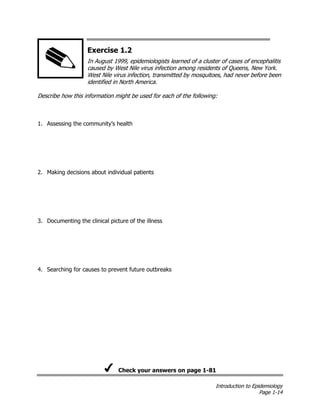 Introduction to Epidemiology
Page 1-14
Exercise 1.2
In August 1999, epidemiologists learned of a cluster of cases of encephalitis
caused by West Nile virus infection among residents of Queens, New York.
West Nile virus infection, transmitted by mosquitoes, had never before been
identified in North America.
Describe how this information might be used for each of the following:
1. Assessing the community’s health
2. Making decisions about individual patients
3. Documenting the clinical picture of the illness
4. Searching for causes to prevent future outbreaks
Check your answers on page 1-81
 