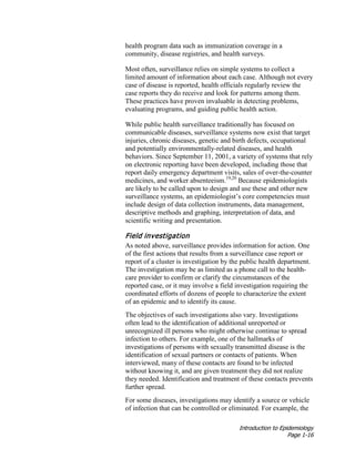Introduction to Epidemiology
Page 1-16
health program data such as immunization coverage in a
community, disease registries, and health surveys.
Most often, surveillance relies on simple systems to collect a
limited amount of information about each case. Although not every
case of disease is reported, health officials regularly review the
case reports they do receive and look for patterns among them.
These practices have proven invaluable in detecting problems,
evaluating programs, and guiding public health action.
While public health surveillance traditionally has focused on
communicable diseases, surveillance systems now exist that target
injuries, chronic diseases, genetic and birth defects, occupational
and potentially environmentally-related diseases, and health
behaviors. Since September 11, 2001, a variety of systems that rely
on electronic reporting have been developed, including those that
report daily emergency department visits, sales of over-the-counter
medicines, and worker absenteeism.19,20
Because epidemiologists
are likely to be called upon to design and use these and other new
surveillance systems, an epidemiologist’s core competencies must
include design of data collection instruments, data management,
descriptive methods and graphing, interpretation of data, and
scientific writing and presentation.
Field investigation
As noted above, surveillance provides information for action. One
of the first actions that results from a surveillance case report or
report of a cluster is investigation by the public health department.
The investigation may be as limited as a phone call to the health-
care provider to confirm or clarify the circumstances of the
reported case, or it may involve a field investigation requiring the
coordinated efforts of dozens of people to characterize the extent
of an epidemic and to identify its cause.
The objectives of such investigations also vary. Investigations
often lead to the identification of additional unreported or
unrecognized ill persons who might otherwise continue to spread
infection to others. For example, one of the hallmarks of
investigations of persons with sexually transmitted disease is the
identification of sexual partners or contacts of patients. When
interviewed, many of these contacts are found to be infected
without knowing it, and are given treatment they did not realize
they needed. Identification and treatment of these contacts prevents
further spread.
For some diseases, investigations may identify a source or vehicle
of infection that can be controlled or eliminated. For example, the
 