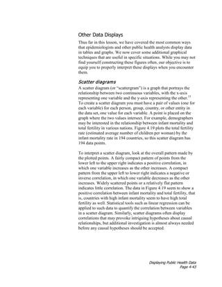 Displaying Public Health Data
Page 4-43
Other Data Displays
Thus far in this lesson, we have covered the most common ways
that epidemiologists and other public health analysts display data
in tables and graphs. We now cover some additional graphical
techniques that are useful in specific situations. While you may not
find yourself constructing these figures often, our objective is to
equip you to properly interpret these displays when you encounter
them.
Scatter diagrams
A scatter diagram (or “scattergram”) is a graph that portrays the
relationship between two continuous variables, with the x-axis
representing one variable and the y-axis representing the other.15
To create a scatter diagram you must have a pair of values (one for
each variable) for each person, group, country, or other entity in
the data set, one value for each variable. A point is placed on the
graph where the two values intersect. For example, demographers
may be interested in the relationship between infant mortality and
total fertility in various nations. Figure 4.19 plots the total fertility
rate (estimated average number of children per woman) by the
infant mortality rate in 194 countries, so this scatter diagram has
194 data points.
To interpret a scatter diagram, look at the overall pattern made by
the plotted points. A fairly compact pattern of points from the
lower left to the upper right indicates a positive correlation, in
which one variable increases as the other increases. A compact
pattern from the upper left to lower right indicates a negative or
inverse correlation, in which one variable decreases as the other
increases. Widely scattered points or a relatively flat pattern
indicates little correlation. The data in Figure 4.19 seem to show a
positive correlation between infant mortality and total fertility, that
is, countries with high infant mortality seem to have high total
fertility as well. Statistical tools such as linear regression can be
applied to such data to quantify the correlation between variables
in a scatter diagram. Similarly, scatter diagrams often display
correlations that may provoke intriguing hypotheses about causal
relationships, but additional investigation is almost always needed
before any causal hypotheses should be accepted.
 