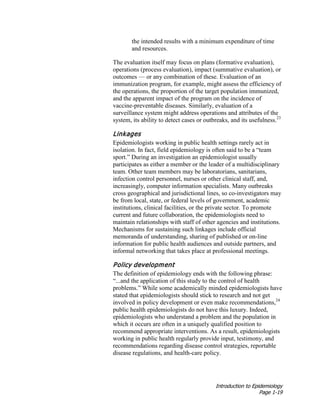 Introduction to Epidemiology
Page 1-19
the intended results with a minimum expenditure of time
and resources.
The evaluation itself may focus on plans (formative evaluation),
operations (process evaluation), impact (summative evaluation), or
outcomes — or any combination of these. Evaluation of an
immunization program, for example, might assess the efficiency of
the operations, the proportion of the target population immunized,
and the apparent impact of the program on the incidence of
vaccine-preventable diseases. Similarly, evaluation of a
surveillance system might address operations and attributes of the
system, its ability to detect cases or outbreaks, and its usefulness.23
Linkages
Epidemiologists working in public health settings rarely act in
isolation. In fact, field epidemiology is often said to be a “team
sport.” During an investigation an epidemiologist usually
participates as either a member or the leader of a multidisciplinary
team. Other team members may be laboratorians, sanitarians,
infection control personnel, nurses or other clinical staff, and,
increasingly, computer information specialists. Many outbreaks
cross geographical and jurisdictional lines, so co-investigators may
be from local, state, or federal levels of government, academic
institutions, clinical facilities, or the private sector. To promote
current and future collaboration, the epidemiologists need to
maintain relationships with staff of other agencies and institutions.
Mechanisms for sustaining such linkages include official
memoranda of understanding, sharing of published or on-line
information for public health audiences and outside partners, and
informal networking that takes place at professional meetings.
Policy development
The definition of epidemiology ends with the following phrase:
“...and the application of this study to the control of health
problems.” While some academically minded epidemiologists have
stated that epidemiologists should stick to research and not get
involved in policy development or even make recommendations,24
public health epidemiologists do not have this luxury. Indeed,
epidemiologists who understand a problem and the population in
which it occurs are often in a uniquely qualified position to
recommend appropriate interventions. As a result, epidemiologists
working in public health regularly provide input, testimony, and
recommendations regarding disease control strategies, reportable
disease regulations, and health-care policy.
 