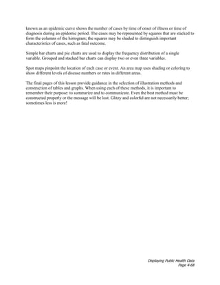 Displaying Public Health Data
Page 4-68
known as an epidemic curve shows the number of cases by time of onset of illness or time of
diagnosis during an epidemic period. The cases may be represented by squares that are stacked to
form the columns of the histogram; the squares may be shaded to distinguish important
characteristics of cases, such as fatal outcome.
Simple bar charts and pie charts are used to display the frequency distribution of a single
variable. Grouped and stacked bar charts can display two or even three variables.
Spot maps pinpoint the location of each case or event. An area map uses shading or coloring to
show different levels of disease numbers or rates in different areas.
The final pages of this lesson provide guidance in the selection of illustration methods and
construction of tables and graphs. When using each of these methods, it is important to
remember their purpose: to summarize and to communicate. Even the best method must be
constructed properly or the message will be lost. Glitzy and colorful are not necessarily better;
sometimes less is more!
 