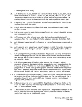 Displaying Public Health Data
Page 4-86
a wide range of values clearly.
12b. A. A starting value of, say, 100,000 and a constant rate of change of, say, 10%, would
result in observations of 100,000, 110,000, 121,000, 133,100, 146, 410, 161,051, etc.
The resulting plotted line on an arithmetic-scale line graph would curve upwards. The
resulting plotted line on a semilogarithmic-scale line graph would be a straight line.
12c. B. Values of 0.1, 1,10, and 100 represent orders of magnitude typical of the y-axis of a
semilogarithmic-scale line graph.
12d. C. Both arithmetic-scale and semilogarithmic-scale line graphs can be used to plot
numbers or rates.
13. a. B. A bar chart is used to graph the frequency of events of a categorical variable such as
sex, or geographic region.
13b. C. The columns of either a histogram or a bar chart can be shaded to distinguish
subgroups. Note that a bar chart with shaded subgroups is called a stacked bar chart.
13c. A. A histogram is used to graph the frequency of events of a continuous variable such as
time.
13d. A. An epidemic curve is a particular type of histogram in which the number of cases (on
the y-axis) that occur during an outbreak or epidemic are graphed over time (on the x-
axis).
14. C. A typical population pyramid usually displays the youngest age group at the bottom
and the oldest age group at the top, with males on one side and females on the other
side. A young population would therefore have a wide bar at the bottom with gradually
narrowing bars above.
15. A, B. A frequency polygon differs from a line graph in that a frequency polygon
represents a frequency distribution, with the area under the curve proportionate to the
frequency. Because the total area must represent 100%, the ends of the frequency
polygon must be closed. Although a line graph is commonly used to display frequencies
over time, a frequency polygon can display the frequency distribution of a given period
of time as well. Similarly, the y-axis of both types of graph can measure percentages.
16. a. C. The y-axis of both cumulative frequency curves and survival curves typically display
percentages from 0% at the bottom to 100% at the top. The main difference is that a
cumulative frequency curve begins at 0% and increases, whereas a survival curve
begins at 100% and decreases.
16b. B. Because a survival curve begins at 100%, the plotted curve begins at the top of the
y-axis and at the beginning time interval (sometimes referred to as time-zero) of the x-
axis, i.e., in the upper left corner.
16c. A. Because a cumulative frequency curve begins at 0%., the plotted curve begins at the
base of the y-axis and at the beginning time interval (sometimes referred to as time-
zero) of the x-axis, i.e., in the lower left corner.
 