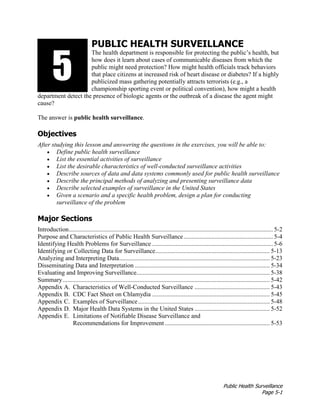 Public Health Surveillance
Page 5-1
PUBLIC HEALTH SURVEILLANCE
The health department is responsible for protecting the public’s health, but
how does it learn about cases of communicable diseases from which the
public might need protection? How might health officials track behaviors
that place citizens at increased risk of heart disease or diabetes? If a highly
publicized mass gathering potentially attracts terrorists (e.g., a
championship sporting event or political convention), how might a health
department detect the presence of biologic agents or the outbreak of a disease the agent might
cause?
The answer is public health surveillance.
Objectives
After studying this lesson and answering the questions in the exercises, you will be able to:
• Define public health surveillance
• List the essential activities of surveillance
• List the desirable characteristics of well-conducted surveillance activities
• Describe sources of data and data systems commonly used for public health surveillance
• Describe the principal methods of analyzing and presenting surveillance data
• Describe selected examples of surveillance in the United States
• Given a scenario and a specific health problem, design a plan for conducting
surveillance of the problem
Major Sections
Introduction.................................................................................................................................. 5-2
Purpose and Characteristics of Public Health Surveillance......................................................... 5-4
Identifying Health Problems for Surveillance ............................................................................. 5-6
Identifying or Collecting Data for Surveillance......................................................................... 5-13
Analyzing and Interpreting Data................................................................................................ 5-23
Disseminating Data and Interpretation ...................................................................................... 5-34
Evaluating and Improving Surveillance..................................................................................... 5-38
Summary.................................................................................................................................... 5-42
Appendix A. Characteristics of Well-Conducted Surveillance ................................................ 5-43
Appendix B. CDC Fact Sheet on Chlamydia ........................................................................... 5-45
Appendix C. Examples of Surveillance.................................................................................... 5-48
Appendix D. Major Health Data Systems in the United States ................................................ 5-52
Appendix E. Limitations of Notifiable Disease Surveillance and
Recommendations for Improvement................................................................... 5-53
3135
 