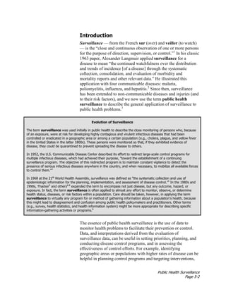 Public Health Surveillance
Page 5-2
Introduction
Surveillance — from the French sur (over) and veiller (to watch)
— is the “close and continuous observation of one or more persons
for the purpose of direction, supervision, or control.”1
In his classic
1963 paper, Alexander Langmuir applied surveillance for a
disease to mean “the continued watchfulness over the distribution
and trends of incidence [of a disease] through the systematic
collection, consolidation, and evaluation of morbidity and
mortality reports and other relevant data.” He illustrated this
application with four communicable diseases: malaria,
poliomyelitis, influenza, and hepatitis.2
Since then, surveillance
has been extended to non-communicable diseases and injuries (and
to their risk factors), and we now use the term public health
surveillance to describe the general application of surveillance to
public health problems.3
Evolution of Surveillance
The term surveillance was used initially in public health to describe the close monitoring of persons who, because
of an exposure, were at risk for developing highly contagious and virulent infectious diseases that had been
controlled or eradicated in a geographic area or among a certain population (e.g., cholera, plague, and yellow fever
in the United States in the latter 1800s). These persons were monitored so that, if they exhibited evidence of
disease, they could be quarantined to prevent spreading the disease to others.
In 1952, the U.S. Communicable Disease Center described its effort to redirect large-scale control programs for
multiple infectious diseases, which had achieved their purpose, "toward the establishment of a continuing
surveillance program. The objective of this redirected program is to maintain constant vigilance to detect the
presence of serious infectious diseases anywhere in the country, and when necessary, to mobilize all available forces
to control them."4
In 1968 at the 21st
World Health Assembly, surveillance was defined as "the systematic collection and use of
epidemiologic information for the planning, implementation, and assessment of disease control."5
In the 1980s and
1990s, Thacker3
and others6-8
expanded the term to encompass not just disease, but any outcome, hazard, or
exposure. In fact, the term surveillance is often applied to almost any effort to monitor, observe, or determine
health status, diseases, or risk factors within a population. Care should be taken, however, in applying the term
surveillance to virtually any program for or method of gathering information about a population's health, because
this might lead to disagreement and confusion among public health policymakers and practitioners. Other terms
(e.g., survey, health statistics, and health information system) might be more appropriate for describing specific
information-gathering activities or programs.9
The essence of public health surveillance is the use of data to
monitor health problems to facilitate their prevention or control.
Data, and interpretations derived from the evaluation of
surveillance data, can be useful in setting priorities, planning, and
conducting disease control programs, and in assessing the
effectiveness of control efforts. For example, identifying
geographic areas or populations with higher rates of disease can be
helpful in planning control programs and targeting interventions,
 
