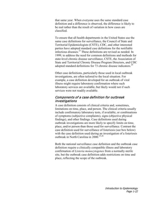 Introduction to Epidemiology
Page 1-22
that same year. When everyone uses the same standard case
definition and a difference is observed, the difference is likely to
be real rather than the result of variation in how cases are
classified.
To ensure that all health departments in the United States use the
same case definitions for surveillance, the Council of State and
Territorial Epidemiologists (CSTE), CDC, and other interested
parties have adopted standard case definitions for the notifiable
infectious diseases.25
These definitions are revised as needed. In
1999, to address the need for common definitions and methods for
state-level chronic disease surveillance, CSTE, the Association of
State and Territorial Chronic Disease Program Directors, and CDC
adopted standard definitions for 73 chronic disease indicators.29
Other case definitions, particularly those used in local outbreak
investigations, are often tailored to the local situation. For
example, a case definition developed for an outbreak of viral
illness might require laboratory confirmation where such
laboratory services are available, but likely would not if such
services were not readily available.
Components of a case definition for outbreak
investigations
A case definition consists of clinical criteria and, sometimes,
limitations on time, place, and person. The clinical criteria usually
include confirmatory laboratory tests, if available, or combinations
of symptoms (subjective complaints), signs (objective physical
findings), and other findings. Case definitions used during
outbreak investigations are more likely to specify limits on time,
place, and/or person than those used for surveillance. Contrast the
case definition used for surveillance of listeriosis (see box below)
with the case definition used during an investigation of a listeriosis
outbreak in North Carolina in 2000.25,26
Both the national surveillance case definition and the outbreak case
definition require a clinically compatible illness and laboratory
confirmation of Listeria monocytogenes from a normally sterile
site, but the outbreak case definition adds restrictions on time and
place, reflecting the scope of the outbreak.
 