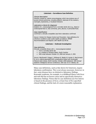 Introduction to Epidemiology
Page 1-23
Listeriosis — Surveillance Case Definition
Clinical description
Infection caused by Listeria monocytogenes, which may produce any of
several clinical syndromes, including stillbirth, listeriosis of the newborn,
meningitis, bacteriemia, or localized infections
Laboratory criteria for diagnosis
Isolation of L. monocytogenes from a normally sterile site (e.g., blood or
cerebrospinal fluid or, less commonly, joint, pleural, or pericardial fluid)
Case classification
Confirmed: a clinically compatible case that is laboratory confirmed
Source: Centers for Disease Control and Prevention. Case definitions for
infectious conditions under public health surveillance. MMWR
Recommendations and Reports 1997:46(RR-10):49-50.
Listeriosis — Outbreak Investigation
Case definition
Clinically compatible illness with L. monocytogenes isolated
• From a normally sterile site
• In a resident of Winston-Salem, North Carolina
• With onset between October 24, 2000 and January 4, 2001
Source: MacDonald P, Boggs J, Whitwam R, Beatty M, Hunter S, MacCormack
N, et al. Listeria-associated birth complications linked with homemade
Mexican-style cheese, North Carolina, October 2000 [abstract]. 50th Annual
Epidemic Intelligence Service Conference; 2001 Apr 23-27; Atlanta, GA.
Many case definitions, such as that shown for listeriosis, require
laboratory confirmation. This is not always necessary, however; in
fact, some diseases have no distinctive laboratory findings.
Kawasaki syndrome, for example, is a childhood illness with fever
and rash that has no known cause and no specifically distinctive
laboratory findings. Notice that its case definition (see box below)
is based on the presence of fever, at least four of five specified
clinical findings, and the lack of a more reasonable explanation.
 