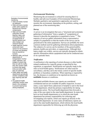 Public Health Surveillance
Page 5-15
Environmental Monitoring
Examples of environmental
monitoring
• Cities and states monitor
air pollutants.
• Cities and towns monitor
public water supplies for
bacterial and chemical
contaminants.
• State and local health
authorities monitor
beaches, lakes, and
swimming pools for
increased levels of
harmful bacteria and
other biologic and
chemical hazards.
• Health agencies monitor
animal and insect
vectors for the presence
of viruses and parasites
that are harmful to
humans.
• National, state, and local
departments of
transportation monitor
roads, highways, and
bridges to ensure that
they are safe for traffic;
they also monitor traffic
to ensure that speed
limits and other traffic
laws are observed.
• Public safety and health
departments periodically
monitor compliance with
laws requiring seat belt
use.
• Occupational health
authorities monitor noise
levels in the workplace
to prevent hearing loss
among employees.
Monitoring the environment is critical for ensuring that it is
healthy and safe (see Examples of Environmental Monitoring).
Multiple qualitative and quantitative approaches are used to
monitor the environment, depending on the problem, setting, and
planned use of the monitoring data.
Survey
A survey is an investigation that uses a “structured and systematic
gathering of information” from a sample of “a population of
interest to describe the population in quantitative terms.”15
The
majority of surveys gather information from a representative
sample of a population so that the results of the survey can be
generalized to the entire population. Surveys are probably the most
common method used for gathering information about populations.
The subjects of a survey can be members of the general public,
patients, health-care providers, or organizations. Although their
topics might vary widely, surveys are typically designed to obtain
specific information about a population and can be conducted once
or on a periodic basis.
Notification
A notification is the reporting of certain diseases or other health-
related conditions by a specific group, as specified by law,
regulation, or agreement. Notifications are typically made to the
state or local health agency. Notifications are often used for
surveillance, and they aid in the timely control of specific health
problems or hazardous conditions. When reporting is required by
law, the diseases or conditions to be reported are known as
notifiable diseases or conditions.
Individual notifiable disease case reports are considered
confidential and are not available for public inspection. In most
states, a case report from a physician or hospital is sent to the local
health department, which has primary responsibility for taking
appropriate action. The local health department then forwards a
copy of the case report to the state health department. In states that
have no local health departments or in which the state heath
department has primary responsibility for collecting and
investigating case reports, initial case reports go directly to the
state health department. In some states all laboratory reports are
sent to the state health department, which informs the local health
department responsible for following up with the physician.
 