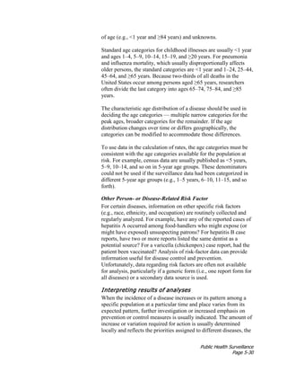 Public Health Surveillance
Page 5-30
of age (e.g., <1 year and ≥84 years) and unknowns.
Standard age categories for childhood illnesses are usually <1 year
and ages 1–4, 5–9, 10–14, 15–19, and ≥20 years. For pneumonia
and influenza mortality, which usually disproportionally affects
older persons, the standard categories are <1 year and 1–24, 25–44,
45–64, and ≥65 years. Because two-thirds of all deaths in the
United States occur among persons aged ≥65 years, researchers
often divide the last category into ages 65–74, 75–84, and ≥85
years.
The characteristic age distribution of a disease should be used in
deciding the age categories — multiple narrow categories for the
peak ages, broader categories for the remainder. If the age
distribution changes over time or differs geographically, the
categories can be modified to accommodate those differences.
To use data in the calculation of rates, the age categories must be
consistent with the age categories available for the population at
risk. For example, census data are usually published as <5 years,
5–9, 10–14, and so on in 5-year age groups. These denominators
could not be used if the surveillance data had been categorized in
different 5-year age groups (e.g., 1–5 years, 6–10, 11–15, and so
forth).
Other Person- or Disease-Related Risk Factor
For certain diseases, information on other specific risk factors
(e.g., race, ethnicity, and occupation) are routinely collected and
regularly analyzed. For example, have any of the reported cases of
hepatitis A occurred among food-handlers who might expose (or
might have exposed) unsuspecting patrons? For hepatitis B case
reports, have two or more reports listed the same dentist as a
potential source? For a varicella (chickenpox) case report, had the
patient been vaccinated? Analysis of risk-factor data can provide
information useful for disease control and prevention.
Unfortunately, data regarding risk factors are often not available
for analysis, particularly if a generic form (i.e., one report form for
all diseases) or a secondary data source is used.
Interpreting results of analyses
When the incidence of a disease increases or its pattern among a
specific population at a particular time and place varies from its
expected pattern, further investigation or increased emphasis on
prevention or control measures is usually indicated. The amount of
increase or variation required for action is usually determined
locally and reflects the priorities assigned to different diseases, the
 