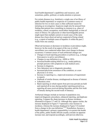 Public Health Surveillance
Page 5-31
local health department’s capabilities and resources, and
sometimes, public, political, or media attention or pressure.
For certain diseases (e.g., botulism), a single case of an illness of
public health importance or suspicion of a common source of
infection for two or more cases is often sufficient reason for
initiating an investigation. Suspicion might also be aroused from
finding that patients have something in common (e.g., place of
residence, school, occupation, racial/ethnic background, or time of
onset of illness). Or a physician or other knowledgeable person
might report that multiple current or recent cases of the same
disease have been observed and are suspected of being related
(e.g., a report of multiple cases of hepatitis A within the past 2
weeks from one county).
Observed increases or decreases in incidence or prevalence might,
however, be the result of an aspect of the way in which
surveillance was conducted rather than a true change in disease
occurrence. Common causes of such artifactual changes are:
• Changes in local reporting procedures or policies (e.g., a change
from passive to active surveillance).
• Changes in case definition (e.g., AIDS in 1993).
• Increased health-seeking behavior (e.g., media publicity
prompts persons with symptoms to seek medical care).
• Increase in diagnosis.
• New laboratory test or diagnostic procedure.
• Increased physician awareness of the condition, or a new
physician is in town.
• Increase in reporting (i.e., improved awareness of requirement
to report).
• Outbreak of similar disease, misdiagnosed as disease of interest.
• Laboratory error.
• Batch reporting in which reports from previous periods are held
and reported all at once during another reporting period (e.g.,
reporting all cases received during December and the first week
of January during the second week of January).
Artifactual changes include an increase in population size,
improved diagnostic procedures, enhanced reporting, and duplicate
reporting. Compare the sharp increases in disease incidence
illustrated in Figures 5.7 and 5.8. Although they appear similar, the
increase displayed in Figure 5.7 represents a true increase in
incidence, whereas the increase displayed in Figure 5.8 resulted
from a change in the case definition.22,23
Nonetheless, because a
health department’s primary responsibility is to protect the health
of the public, public health officials usually consider an apparent
increase real, and respond accordingly, until proven otherwise.
 