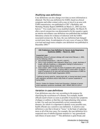 Introduction to Epidemiology
Page 1-26
Modifying case definitions
Case definitions can also change over time as more information is
obtained. The first case definition for SARS, based on clinical
symptoms and either contact with a case or travel to an area with
SARS transmission, was published in CDC’s Morbidity and
Mortality Weekly Report (MMWR) on March 21, 2003 (see box
below).27
Two weeks later it was modified slightly. On March 29,
after a novel coronavirus was determined to be the causative agent,
an interim surveillance case definition was published that included
laboratory criteria for evidence of infection with the SARS-
associated coronavirus. By June, the case definition had changed
several more times. In anticipation of a new wave of cases in 2004,
a revised and much more complex case definition was published in
December 2003.28
CDC Preliminary Case Definition for Severe Acute Respiratory
Syndrome (SARS) — March 21, 2003
Suspected case
Respiratory illness of unknown etiology with onset since February 1, 2003,
and the following criteria:
• Documented temperature > 100.4°F (>38.0°C)
• One or more symptoms with respiratory illness (e.g., cough, shortness of
breath, difficulty breathing, or radiographic findings of pneumonia or
acute respiratory distress syndrome)
• Close contact*
within 10 days of onset of symptoms with a person under
investigation for or suspected of having SARS or travel within 10 days of
onset of symptoms to an area with documented transmission of SARS as
defined by the World Health Organization (WHO)
* Defined as having cared for, having lived with, or having had direct contact
with respiratory secretions and/or body fluids of a person suspected of
having SARS.
Source: Centers for Disease Control and Prevention. Outbreak of severe
acute respiratory syndrome–worldwide, 2003. MMWR 2003:52:226–8.
Variation in case definitions
Case definitions may also vary according to the purpose for
classifying the occurrences of a disease. For example, health
officials need to know as soon as possible if anyone has symptoms
of plague or anthrax so that they can begin planning what actions
to take. For such rare but potentially severe communicable
diseases, for which it is important to identify every possible case,
health officials use a sensitive case definition. A sensitive case
definition is one that is broad or “loose,” in the hope of capturing
most or all of the true cases. For example, the case definition for a
suspected case of rubella (German measles) is “any generalized
rash illness of acute onset.”25
This definition is quite broad, and
 