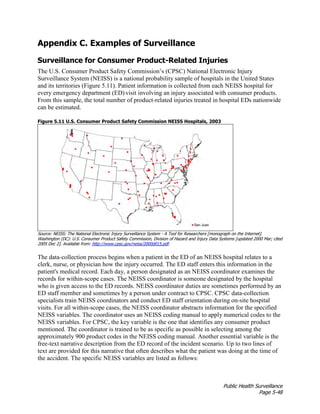 Public Health Surveillance
Page 5-48
Appendix C. Examples of Surveillance
Surveillance for Consumer Product-Related Injuries
The U.S. Consumer Product Safety Commission’s (CPSC) National Electronic Injury
Surveillance System (NEISS) is a national probability sample of hospitals in the United States
and its territories (Figure 5.11). Patient information is collected from each NEISS hospital for
every emergency department (ED)visit involving an injury associated with consumer products.
From this sample, the total number of product-related injuries treated in hospital EDs nationwide
can be estimated.
Figure 5.11 U.S. Consumer Product Safety Commission NEISS Hospitals, 2003
Source: NEISS: The National Electronic Injury Surveillance System - A Tool for Researchers [monograph on the Internet].
Washington (DC): U.S. Consumer Product Safety Commission, Division of Hazard and Injury Data Systems [updated 2000 Mar; cited
2005 Dec 2]. Available from: http://www.cpsc.gov/neiss/2000d015.pdf.
The data-collection process begins when a patient in the ED of an NEISS hospital relates to a
clerk, nurse, or physician how the injury occurred. The ED staff enters this information in the
patient's medical record. Each day, a person designated as an NEISS coordinator examines the
records for within-scope cases. The NEISS coordinator is someone designated by the hospital
who is given access to the ED records. NEISS coordinator duties are sometimes performed by an
ED staff member and sometimes by a person under contract to CPSC. CPSC data-collection
specialists train NEISS coordinators and conduct ED staff orientation during on-site hospital
visits. For all within-scope cases, the NEISS coordinator abstracts information for the specified
NEISS variables. The coordinator uses an NEISS coding manual to apply numerical codes to the
NEISS variables. For CPSC, the key variable is the one that identifies any consumer product
mentioned. The coordinator is trained to be as specific as possible in selecting among the
approximately 900 product codes in the NEISS coding manual. Another essential variable is the
free-text narrative description from the ED record of the incident scenario. Up to two lines of
text are provided for this narrative that often describes what the patient was doing at the time of
the accident. The specific NEISS variables are listed as follows:
 