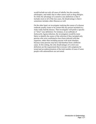 Introduction to Epidemiology
Page 1-27
would include not only all cases of rubella, but also measles,
chickenpox, and rashes due to other causes such as drug allergies.
So while the advantage of a sensitive case definition is that it
includes most or all of the true cases, the disadvantage is that it
sometimes includes other illnesses as well.
On the other hand, an investigator studying the causes of a disease
outbreak usually wants to be certain that any person included in a
study really had the disease. That investigator will prefer a specific
or “strict” case definition. For instance, in an outbreak of
Salmonella Agona infection, the investigators would be more
likely to identify the source of the infection if they included only
persons who were confirmed to have been infected with that
organism, rather than including anyone with acute diarrhea,
because some persons may have had diarrhea from a different
cause. In this setting, the only disadvantages of a strict case
definition are the requirement that everyone with symptoms be
tested and an underestimation of the total number of cases if some
people with salmonellosis are not tested.
 