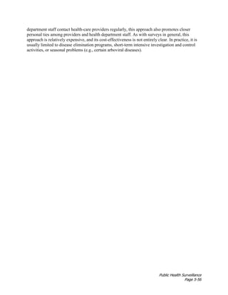 Public Health Surveillance
Page 5-56
department staff contact health-care providers regularly, this approach also promotes closer
personal ties among providers and health department staff. As with surveys in general, this
approach is relatively expensive, and its cost-effectiveness is not entirely clear. In practice, it is
usually limited to disease elimination programs, short-term intensive investigation and control
activities, or seasonal problems (e.g., certain arboviral diseases).
 