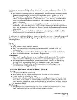 Public Health Surveillance
Page 5-59
incidence, prevalence, morbidity, and mortality is the best way to conduct surveillance for this
illness.
• Self-reported asthma prevalence or attacks provides information on its occurrence among
the entire population, even those who might not seek or receive medical care for it.
• The majority of cases of asthma requiring medical attention are observed in physician
offices, emergency departments, or outpatient clinics. Thus, obtaining information from
these sources provides optimal knowledge of its occurrence and morbidity among the
majority of persons.
• Severe episodes of illness can require hospitalization and be an indicator that routine
treatment in outpatient settings is not being delivered effectively to the whole population.
Thus, data on hospitalizations caused by asthma is helpful in monitoring effectiveness of
interventions.
• Deaths from asthma are similar to hospitalizations and might represent a failure of the
health-care system to deal effectively with the illness.
In addition to the usefulness of different sources, as described previously, certain advantages and
disadvantages of different methods of gathering data from these sources are described in the
following sections.
Surveys
Advantages
• More control over the quality of the data.
• More in-depth data possibly collected on each case than is usually possible with
notifications.
• Can identify the spectrum of illness, including cases that do not warrant medical care.
• More accurate assessment of true incidence and prevalence.
Disadvantages
• More costly to perform because surveys usually require development of de-novo data-
collection systems and hiring of interviewers who require training and supervision.
• Might represent only a single point in time (“snapshot''), if survey is not periodically
repeated; might miss seasonal trends, rare diseases, or rapidly fatal diseases.
• Recall bias more likely to affect results because data collected retrospectively
(notifications are usually prospective).
Notifications (Reporting of illness by health-care providers)
Advantages
• Cheaper (for the health department).
• Typically use existing systems and health-care personnel for collecting data.
• Allows monitoring of trends over time.
• Ongoing data collection might allow collection of an adequate number of cases to study
those at risk. With surveys, an event might be too infrequent to gather enough cases for
study; with notifications, the observation period can be extended until sufficient numbers
of cases are collected.
Disadvantages
• Might not provide a representative picture of the incidence or prevalence unless care is
taken in selecting reporting sites and ensuring complete reporting.
 