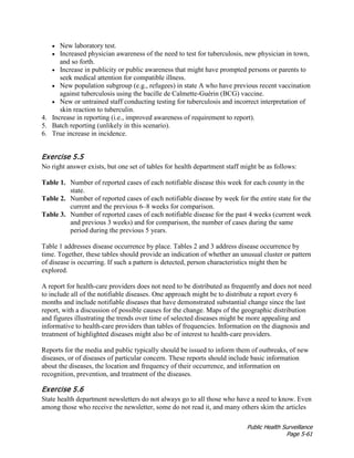 Public Health Surveillance
Page 5-61
• New laboratory test.
• Increased physician awareness of the need to test for tuberculosis, new physician in town,
and so forth.
• Increase in publicity or public awareness that might have prompted persons or parents to
seek medical attention for compatible illness.
• New population subgroup (e.g., refugees) in state A who have previous recent vaccination
against tuberculosis using the bacille de Calmette-Guérin (BCG) vaccine.
• New or untrained staff conducting testing for tuberculosis and incorrect interpretation of
skin reaction to tuberculin.
4. Increase in reporting (i.e., improved awareness of requirement to report).
5. Batch reporting (unlikely in this scenario).
6. True increase in incidence.
Exercise 5.5
No right answer exists, but one set of tables for health department staff might be as follows:
Table 1. Number of reported cases of each notifiable disease this week for each county in the
state.
Table 2. Number of reported cases of each notifiable disease by week for the entire state for the
current and the previous 6–8 weeks for comparison.
Table 3. Number of reported cases of each notifiable disease for the past 4 weeks (current week
and previous 3 weeks) and for comparison, the number of cases during the same
period during the previous 5 years.
Table 1 addresses disease occurrence by place. Tables 2 and 3 address disease occurrence by
time. Together, these tables should provide an indication of whether an unusual cluster or pattern
of disease is occurring. If such a pattern is detected, person characteristics might then be
explored.
A report for health-care providers does not need to be distributed as frequently and does not need
to include all of the notifiable diseases. One approach might be to distribute a report every 6
months and include notifiable diseases that have demonstrated substantial change since the last
report, with a discussion of possible causes for the change. Maps of the geographic distribution
and figures illustrating the trends over time of selected diseases might be more appealing and
informative to health-care providers than tables of frequencies. Information on the diagnosis and
treatment of highlighted diseases might also be of interest to health-care providers.
Reports for the media and public typically should be issued to inform them of outbreaks, of new
diseases, or of diseases of particular concern. These reports should include basic information
about the diseases, the location and frequency of their occurrence, and information on
recognition, prevention, and treatment of the diseases.
Exercise 5.6
State health department newsletters do not always go to all those who have a need to know. Even
among those who receive the newsletter, some do not read it, and many others skim the articles
 