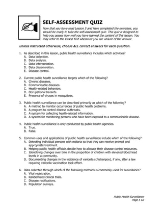 Public Health Surveillance
Page 5-63
SELF-ASSESSMENT QUIZ
Now that you have read Lesson 5 and have completed the exercises, you
should be ready to take the self-assessment quiz. This quiz is designed to
help you assess how well you have learned the content of this lesson. You
may refer to the lesson text whenever you are unsure of the answer.
Unless instructed otherwise, choose ALL correct answers for each question.
1. As described in this lesson, public health surveillance includes which activities?
A. Data collection.
B. Data analysis.
C. Data interpretation.
D. Data dissemination.
E. Disease control.
2. Current public health surveillance targets which of the following?
A. Chronic diseases.
B. Communicable diseases.
C. Health-related behaviors.
D. Occupational hazards.
E. Presence of viruses in mosquitoes.
3. Public health surveillance can be described primarily as which of the following?
A. A method to monitor occurrences of public health problems.
B. A program to control disease outbreaks.
C. A system for collecting health-related information.
D. A system for monitoring persons who have been exposed to a communicable disease.
4. Public health surveillance is only conducted by public health agencies.
A. True.
B. False.
5. Common uses and applications of public health surveillance include which of the following?
A. Detecting individual persons with malaria so that they can receive prompt and
appropriate treatment.
B. Helping public health officials decide how to allocate their disease control resources.
C. Identifying changes over time in the proportion of children with elevated blood lead
levels in a community.
D. Documenting changes in the incidence of varicella (chickenpox), if any, after a law
requiring varicella vaccination took effect.
6. Data collected through which of the following methods is commonly used for surveillance?
A. Vital registration.
B. Randomized clinical trials.
C. Disease notifications.
D. Population surveys.
 