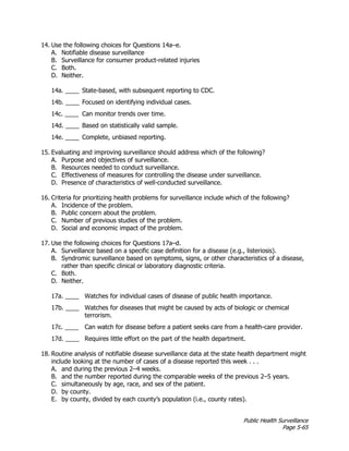 Public Health Surveillance
Page 5-65
14. Use the following choices for Questions 14a–e.
A. Notifiable disease surveillance
B. Surveillance for consumer product-related injuries
C. Both.
D. Neither.
14a. ____ State-based, with subsequent reporting to CDC.
14b. ____ Focused on identifying individual cases.
14c. ____ Can monitor trends over time.
14d. ____ Based on statistically valid sample.
14e. ____ Complete, unbiased reporting.
15. Evaluating and improving surveillance should address which of the following?
A. Purpose and objectives of surveillance.
B. Resources needed to conduct surveillance.
C. Effectiveness of measures for controlling the disease under surveillance.
D. Presence of characteristics of well-conducted surveillance.
16. Criteria for prioritizing health problems for surveillance include which of the following?
A. Incidence of the problem.
B. Public concern about the problem.
C. Number of previous studies of the problem.
D. Social and economic impact of the problem.
17. Use the following choices for Questions 17a–d.
A. Surveillance based on a specific case definition for a disease (e.g., listeriosis).
B. Syndromic surveillance based on symptoms, signs, or other characteristics of a disease,
rather than specific clinical or laboratory diagnostic criteria.
C. Both.
D. Neither.
17a. ____ Watches for individual cases of disease of public health importance.
17b. ____ Watches for diseases that might be caused by acts of biologic or chemical
terrorism.
17c. ____ Can watch for disease before a patient seeks care from a health-care provider.
17d. ____ Requires little effort on the part of the health department.
18. Routine analysis of notifiable disease surveillance data at the state health department might
include looking at the number of cases of a disease reported this week . . .
A. and during the previous 2–4 weeks.
B. and the number reported during the comparable weeks of the previous 2–5 years.
C. simultaneously by age, race, and sex of the patient.
D. by county.
E. by county, divided by each county’s population (i.e., county rates).
 