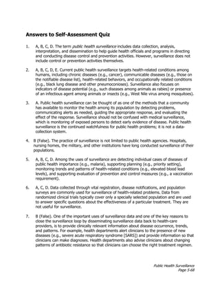Public Health Surveillance
Page 5-68
Answers to Self-Assessment Quiz
1. A, B, C, D. The term public health surveillance includes data collection, analysis,
interpretation, and dissemination to help guide health officials and programs in directing
and conducting disease control and prevention activities. However, surveillance does not
include control or prevention activities themselves.
2. A, B, C, D, E. Current public health surveillance targets health-related conditions among
humans, including chronic diseases (e.g., cancer), communicable diseases (e.g., those on
the notifiable disease list), health-related behaviors, and occupationally related conditions
(e.g., black lung disease and other pneumoconioses). Surveillance also focuses on
indicators of disease potential (e.g., such diseases among animals as rabies) or presence
of an infectious agent among animals or insects (e.g., West Nile virus among mosquitoes).
3. A. Public health surveillance can be thought of as one of the methods that a community
has available to monitor the health among its population by detecting problems,
communicating alerts as needed, guiding the appropriate response, and evaluating the
effect of the response. Surveillance should not be confused with medical surveillance,
which is monitoring of exposed persons to detect early evidence of disease. Public health
surveillance is the continued watchfulness for public health problems; it is not a data-
collection system.
4. B (False). The practice of surveillance is not limited to public health agencies. Hospitals,
nursing homes, the military, and other institutions have long conducted surveillance of their
populations.
5. A, B, C, D. Among the uses of surveillance are detecting individual cases of diseases of
public health importance (e.g., malaria), supporting planning (e.g., priority setting),
monitoring trends and patterns of health-related conditions (e.g., elevated blood lead
levels), and supporting evaluation of prevention and control measures (e.g., a vaccination
requirement).
6. A, C, D. Data collected through vital registration, disease notifications, and population
surveys are commonly used for surveillance of health-related problems. Data from
randomized clinical trials typically cover only a specially selected population and are used
to answer specific questions about the effectiveness of a particular treatment. They are
not useful for surveillance.
7. B (False). One of the important uses of surveillance data and one of the key reasons to
close the surveillance loop by disseminating surveillance data back to health-care
providers, is to provide clinically relevant information about disease occurrence, trends,
and patterns. For example, health departments alert clinicians to the presence of new
diseases (e.g., severe acute respiratory syndrome [SARS]) and provide information so that
clinicians can make diagnoses. Health departments also advise clinicians about changing
patterns of antibiotic resistance so that clinicians can choose the right treatment regimen.
 