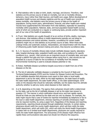 Public Health Surveillance
Page 5-69
8. B. Vital statistics refer to data on birth, death, marriage, and divorce. Therefore, vital
statistics are the primary source of data on mortality, but not on morbidity (illness),
behaviors, injury (other than fatal injuries), and health-care usage. Before development of
population health surveys and disease registries and the use of health-care records to
assess morbidity, vital statistics were the primary source of data on the health of
populations. During recent years, administrative, financial, and other health-care–related
records have supplemented the information from vital statistics, especially for assessing
morbidity within populations. National, state, and local population-based health surveys,
some of which are conducted on a regular or continuing basis, provide another important
part of our view of the health of populations.
9. A (True). Vital statistics are usually thought of as an archive of births, deaths, marriages,
and divorces. Vital statistics offices in health departments typically are not linked to
disease prevention and control activities. However, surveillance for certain health
problems might rely on vital statistics as its primary source of data. When these data
undergo timely and systematic analysis, interpretation, and dissemination with the intent
of influencing public health decision-making and action, they become surveillance data.
10. B, C, D. Sources of morbidity (illness) data include notifiable disease reports, laboratory
data, hospital discharge data, outpatient health-care data, and surveillance for specific
conditions (e.g., cancer). Vital records are an important source of mortality data, and even
though a patient first gets sick from a disease before dying from it, vital records are not
regarded as a source of data for the surveillance of morbidity from the disease.
Environmental monitoring is used to evaluate disease potential or risk.
11. B (False). Notifiable disease surveillance targets occurrence or death from any of the
diseases on the list.
12. B. The list of nationally notifiable diseases is compiled by the Council of State and
Territorial Epidemiologists (CSTE) and the Centers for Disease Control and Prevention. The
list of notifiable diseases that physicians must report to their state or local health
department is set by the state, either by the state legislature, the state board of health,
the state health department, the state health officer, or the state epidemiologist. CSTE
votes on the diseases that should be nationally notifiable, but the states have the ultimate
authority whether to add any newly voted diseases to their state list.
13. A or B, depending on the state. The agency that a physician should notify is determined
by the state, just as the list of notifiable diseases is set by the state (see answer to
question 12). The manner in which notification should occur and how rapidly reports
should be made are also defined by the state and can vary by disease. For example, the
state might require that a case of cholera be reported immediately by telephone or fax to
the local or state health department, whereas reporting of varicella (chickenpox) might
only be required monthly, by using a paper form. Regardless of the disease and reporting
requirements, reporting should proceed through established channels. In certain states,
physicians should notify the county health department, which will then notify the state
health department, which will notify CDC, which will notify the World Health Organization.
In states with no or limited local health departments, physicians are usually required to
notify the state health department. The seriousness of the disease might influence how
rapidly these communications take place but should not influence the sequence.
 