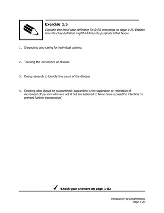 Introduction to Epidemiology
Page 1-29
Exercise 1.5
Consider the initial case definition for SARS presented on page 1-26. Explain
how the case definition might address the purposes listed below.
1. Diagnosing and caring for individual patients
2. Tracking the occurrence of disease
3. Doing research to identify the cause of the disease
4. Deciding who should be quarantined (quarantine is the separation or restriction of
movement of persons who are not ill but are believed to have been exposed to infection, to
prevent further transmission)
Check your answers on page 1-82
 