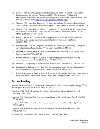 Public Health Surveillance
Page 5-75
32. NEISS: The National Electronic Injury Surveillance System - A Tool for Researchers
[monograph on the Internet]. Washington (DC): U.S. Consumer Product Safety
Commission, Division of Hazard and Injury Data Systems [updated 2000 Mar; cited 2005
Dec 2]. Available from: http://www.cpsc.gov/neiss/2000d015.pdf.
33. Mannino DM, Homa DM, Pertowski CA, et al. Surveillance for asthma—United States,
1960–1995. In: Surveillance Summaries, April 24, 1998. MMWR 1998;47(No. SS- 1):1–28.
34. Mannino DM, Homa DM, Akinbami LJ, Moorman JE, Gwynn C, Redd SC. Surveillance
for Asthma—United States, 1980–1999. In: Surveillance Summaries, March 29, 2002.
MMWR 2002;51(No. SS-1):1–13.
35. Doyle TJ, Glynn MK, Groseclose SL. Completeness of notifiable infectious disease
reporting in the United States: an analytic literature review. Am J Epidemiol
2002;155:866– 74.
36. Rosenberg MJ, Marr JS, Gangarosa EJ, Pollard RA, Wallace M, Brolnitsky O. Shigella
surveillance in the United States, 1975. J Infect Dis 1977;136:458–60.
37. Mead PS, Slutsker L, Dietz V, et al. Food-related illness and death in the United States.
Emerg Infect Dis 1999;5:607–25.
38. Campos-Outcalt D, England R, Porter B. Reporting of communicable diseases by
university physicians. Public Health Rep 1991;106:579–83.
39. Marier R. The reporting of communicable diseases. Am J Epidemiol 1977;105:587–90.
40. Konowitz PM, Petrossian GA, Rose DN. The underreporting of disease and physicians'
knowledge of reporting requirements. Public Health Rep 1984;99:31–5.
41. Hajjeh R, Reingold A, Weil A, Shutt K, Schuchat A, Perkins BA. Toxic shock syndrome in
the United States: surveillance update, 1979–1996. Emerg Infect Dis 1999;5:807–10.
Further Reading
Buehler JW. Surveillance. In: Rothman KJ, Greenland S, editors. Modern Epidemiology, 2nd
ed.
Philadelphia: Williams and Wilkins; 1988, pp. 435–57.
Eylenbosch WJ, Noah ND, editors. Surveillance in health and disease. Oxford: Oxford
University Press; 1988.
Langmuir AD. Evolution of the concept of surveillance in the United States. Proc R Soc Med.
1971;64:681–4.
Langmuir AD. William Farr: founder of modern concepts of surveillance. Int J Epidemiol
1976;5(1):13–8.
Orenstein WA, Bernier RH. Surveillance: information for action. Pediatr Clin N Amer
1990;37:709–734.
Rothman KJ. Lessons from John Graunt. Lancet. 1996;347(8993):37–9.
 