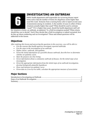 Investigating an Outbreak
Page 6-1
INVESTIGATING AN OUTBREAK
Public health department staff responsible for reviewing disease report
forms notice that the number of forms for shigellosis seems higher than
usual this week. Someone from a nursing home calls to report several cases
of pneumonia among its residents. Is the number of cases in either of these
situations actually higher than usual? What should be used to estimate
“usual?” If it is higher than usual, should the health department staff call
the situation a cluster, an outbreak, an epidemic? Is a field investigation needed? What criteria
should they use to decide? And if they decide that a field investigation is indeed warranted, how
do they go about conducting such an investigation? These and related questions will be
addressed in this lesson.
Objectives
After studying this lesson and answering the questions in the exercises, you will be able to:
• List the reasons that health agencies investigate reported outbreaks
• List the steps in the investigation of an outbreak
• Define cluster, outbreak, and epidemic
• Given the initial information of a possible disease outbreak, describe how to determine
whether an epidemic exists
• State the purpose of a line listing
• Given information about a community outbreak of disease, list the initial steps of an
investigation
• Given the appropriate information from the initial steps of an outbreak investigation,
develop biologically plausible hypotheses
• Draw and interpret an epidemic curve
• Given data in a two-by-two table, calculate the appropriate measure of association
Major Sections
Introduction to Investigating an Outbreak...................................................................................... 2
Steps of an Outbreak Investigation................................................................................................. 8
Summary....................................................................................................................................... 57
3136
 