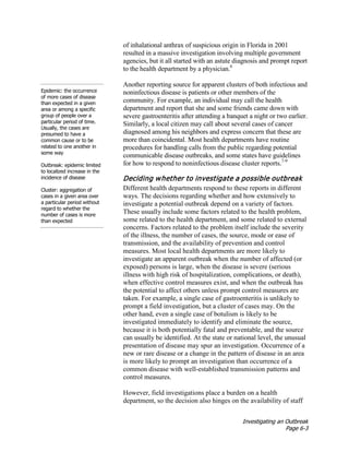 Investigating an Outbreak
Page 6-3
of inhalational anthrax of suspicious origin in Florida in 2001
resulted in a massive investigation involving multiple government
agencies, but it all started with an astute diagnosis and prompt report
to the health department by a physician.6
Epidemic: the occurrence
of more cases of disease
than expected in a given
area or among a specific
group of people over a
particular period of time.
Usually, the cases are
presumed to have a
common cause or to be
related to one another in
some way
Outbreak: epidemic limited
to localized increase in the
incidence of disease
Cluster: aggregation of
cases in a given area over
a particular period without
regard to whether the
number of cases is more
than expected
Another reporting source for apparent clusters of both infectious and
noninfectious disease is patients or other members of the
community. For example, an individual may call the health
department and report that she and some friends came down with
severe gastroenteritis after attending a banquet a night or two earlier.
Similarly, a local citizen may call about several cases of cancer
diagnosed among his neighbors and express concern that these are
more than coincidental. Most health departments have routine
procedures for handling calls from the public regarding potential
communicable disease outbreaks, and some states have guidelines
for how to respond to noninfectious disease cluster reports.7-9
Deciding whether to investigate a possible outbreak
Different health departments respond to these reports in different
ways. The decisions regarding whether and how extensively to
investigate a potential outbreak depend on a variety of factors.
These usually include some factors related to the health problem,
some related to the health department, and some related to external
concerns. Factors related to the problem itself include the severity
of the illness, the number of cases, the source, mode or ease of
transmission, and the availability of prevention and control
measures. Most local health departments are more likely to
investigate an apparent outbreak when the number of affected (or
exposed) persons is large, when the disease is severe (serious
illness with high risk of hospitalization, complications, or death),
when effective control measures exist, and when the outbreak has
the potential to affect others unless prompt control measures are
taken. For example, a single case of gastroenteritis is unlikely to
prompt a field investigation, but a cluster of cases may. On the
other hand, even a single case of botulism is likely to be
investigated immediately to identify and eliminate the source,
because it is both potentially fatal and preventable, and the source
can usually be identified. At the state or national level, the unusual
presentation of disease may spur an investigation. Occurrence of a
new or rare disease or a change in the pattern of disease in an area
is more likely to prompt an investigation than occurrence of a
common disease with well-established transmission patterns and
control measures.
However, field investigations place a burden on a health
department, so the decision also hinges on the availability of staff
 