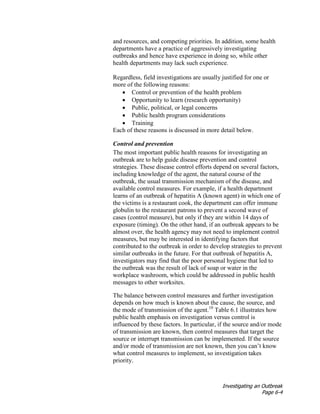 Investigating an Outbreak
Page 6-4
and resources, and competing priorities. In addition, some health
departments have a practice of aggressively investigating
outbreaks and hence have experience in doing so, while other
health departments may lack such experience.
Regardless, field investigations are usually justified for one or
more of the following reasons:
• Control or prevention of the health problem
• Opportunity to learn (research opportunity)
• Public, political, or legal concerns
• Public health program considerations
• Training
Each of these reasons is discussed in more detail below.
Control and prevention
The most important public health reasons for investigating an
outbreak are to help guide disease prevention and control
strategies. These disease control efforts depend on several factors,
including knowledge of the agent, the natural course of the
outbreak, the usual transmission mechanism of the disease, and
available control measures. For example, if a health department
learns of an outbreak of hepatitis A (known agent) in which one of
the victims is a restaurant cook, the department can offer immune
globulin to the restaurant patrons to prevent a second wave of
cases (control measure), but only if they are within 14 days of
exposure (timing). On the other hand, if an outbreak appears to be
almost over, the health agency may not need to implement control
measures, but may be interested in identifying factors that
contributed to the outbreak in order to develop strategies to prevent
similar outbreaks in the future. For that outbreak of hepatitis A,
investigators may find that the poor personal hygiene that led to
the outbreak was the result of lack of soap or water in the
workplace washroom, which could be addressed in public health
messages to other worksites.
The balance between control measures and further investigation
depends on how much is known about the cause, the source, and
the mode of transmission of the agent.10
Table 6.1 illustrates how
public health emphasis on investigation versus control is
influenced by these factors. In particular, if the source and/or mode
of transmission are known, then control measures that target the
source or interrupt transmission can be implemented. If the source
and/or mode of transmission are not known, then you can’t know
what control measures to implement, so investigation takes
priority.
 