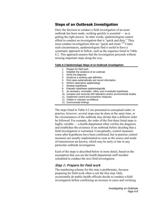Investigating an Outbreak
Page 6-8
Steps of an Outbreak Investigation
Once the decision to conduct a field investigation of an acute
outbreak has been made, working quickly is essential — as is
getting the right answer. In other words, epidemiologists cannot
afford to conduct an investigation that is “quick and dirty.” They
must conduct investigations that are “quick and clean.”22
Under
such circumstances, epidemiologists find it useful to have a
systematic approach to follow, such as the sequence listed in Table
6.2. This approach ensures that the investigation proceeds without
missing important steps along the way.
Table 6.2 Epidemiologic Steps of an Outbreak Investigation
1. Prepare for field work
2. Establish the existence of an outbreak
3. Verify the diagnosis
4. Construct a working case definition
5. Find cases systematically and record information
6. Perform descriptive epidemiology
7. Develop hypotheses
8. Evaluate hypotheses epidemiologically
9. As necessary, reconsider, refine, and re-evaluate hypotheses
10. Compare and reconcile with laboratory and/or environmental studies
11. Implement control and prevention measures
12. Initiate or maintain surveillance
13. Communicate findings
The steps listed in Table 6.2 are presented in conceptual order; in
practice, however, several steps may be done at the same time, or
the circumstances of the outbreak may dictate that a different order
be followed. For example, the order of the first three listed steps is
highly variable — a health department often verifies the diagnosis
and establishes the existence of an outbreak before deciding that a
field investigation is warranted. Conceptually, control measures
come after hypotheses have been confirmed, but in practice control
measures are usually implemented as soon as the source and mode
of transmission are known, which may be early or late in any
particular outbreak investigation.
Each of the steps is described below in more detail, based on the
assumption that you are the health department staff member
scheduled to conduct the next field investigation.
Step 1: Prepare for field work
The numbering scheme for this step is problematic, because
preparing for field work often is not the first step. Only
occasionally do public health officials decide to conduct a field
investigation before confirming an increase in cases and verifying
 