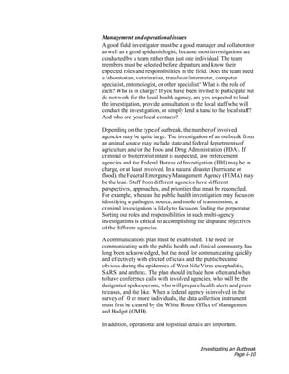 Investigating an Outbreak
Page 6-10
Management and operational issues
A good field investigator must be a good manager and collaborator
as well as a good epidemiologist, because most investigations are
conducted by a team rather than just one individual. The team
members must be selected before departure and know their
expected roles and responsibilities in the field. Does the team need
a laboratorian, veterinarian, translator/interpreter, computer
specialist, entomologist, or other specialist? What is the role of
each? Who is in charge? If you have been invited to participate but
do not work for the local health agency, are you expected to lead
the investigation, provide consultation to the local staff who will
conduct the investigation, or simply lend a hand to the local staff?
And who are your local contacts?
Depending on the type of outbreak, the number of involved
agencies may be quite large. The investigation of an outbreak from
an animal source may include state and federal departments of
agriculture and/or the Food and Drug Administration (FDA). If
criminal or bioterrorist intent is suspected, law enforcement
agencies and the Federal Bureau of Investigation (FBI) may be in
charge, or at least involved. In a natural disaster (hurricane or
flood), the Federal Emergency Management Agency (FEMA) may
be the lead. Staff from different agencies have different
perspectives, approaches, and priorities that must be reconciled.
For example, whereas the public health investigation may focus on
identifying a pathogen, source, and mode of transmission, a
criminal investigation is likely to focus on finding the perpetrator.
Sorting out roles and responsibilities in such multi-agency
investigations is critical to accomplishing the disparate objectives
of the different agencies.
A communications plan must be established. The need for
communicating with the public health and clinical community has
long been acknowledged, but the need for communicating quickly
and effectively with elected officials and the public became
obvious during the epidemics of West Nile Virus encephalitis,
SARS, and anthrax. The plan should include how often and when
to have conference calls with involved agencies, who will be the
designated spokesperson, who will prepare health alerts and press
releases, and the like. When a federal agency is involved in the
survey of 10 or more individuals, the data collection instrument
must first be cleared by the White House Office of Management
and Budget (OMB).
In addition, operational and logistical details are important.
 