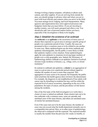 Investigating an Outbreak
Page 6-11
Arrange to bring a laptop computer, cell phone or phone card,
camera, and other supplies. If you are arriving from outside the
area, you should arrange in advance when and where you are to
meet with local officials and contacts when you arrive in the field.
You must arrange travel, lodging, and local transportation. Many
agencies and organizations have strict approval processes and
budgetary limits that you must follow. If you are traveling to
another country, you will need a passport and often a visa. You
should also take care of personal matters before you leave,
especially if the investigation is likely to be lengthy.
Step 2: Establish the existence of an outbreak
An outbreak or an epidemic is the occurrence of more cases of
disease than expected in a given area or among a specific group of
people over a particular period of time. Usually, the cases are
presumed to have a common cause or to be related to one another
in some way. Many epidemiologists use the terms outbreak and
epidemic interchangeably, but the public is more likely to think
that epidemic implies a crisis situation. Some epidemiologists
apply the term epidemic to situations involving larger numbers of
people over a wide geographic area. Indeed, the Dictionary of
Epidemiology defines outbreak as an epidemic limited to localized
increase in the incidence of disease, e.g., village, town, or closed
institution.23
In contrast to outbreak and epidemic, a cluster is an aggregation of
cases in a given area over a particular period without regard to
whether the number of cases is more than expected. This
aggregation of cases seems to be unusual, but frequently the public
(and sometimes the health agency) does not know the denominator.
For example, the diagnosis in one neighborhood of four adults with
cancer may be disturbing to residents but may well be within the
expected level of cancer occurrence, depending on the size of the
population, the types of cancer, and the prevalence of risk factors
among the residents.
One of the first tasks of the field investigator is to verify that a
cluster of cases is indeed an outbreak. Some clusters turn out to be
true outbreaks with a common cause, some are sporadic and
unrelated cases of the same disease, and others are unrelated cases
of similar but unrelated diseases.
Even if the cases turn out to be the same disease, the number of
cases may not exceed what the health department normally sees in
a comparable time period. Here, as in other areas of epidemiology,
the observed is compared with the expected. The expected number
is usually the number from the previous few weeks or months, or
 