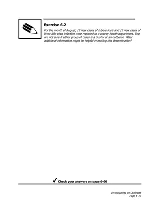 Investigating an Outbreak
Page 6-13
Exercise 6.2
For the month of August, 12 new cases of tuberculosis and 12 new cases of
West Nile virus infection were reported to a county health department. You
are not sure if either group of cases is a cluster or an outbreak. What
additional information might be helpful in making this determination?
Check your answers on page 6-60
 