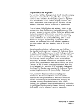 Investigating an Outbreak
Page 6-14
Step 3: Verify the diagnosis
The next step, verifying the diagnosis, is closely linked to verifying
the existence of an outbreak. In fact, often these two steps are
addressed at the same time. Verifying the diagnosis is important:
(a) to ensure that the disease has been properly identified, since
control measures are often disease-specific; and (b) to rule out
laboratory error as the basis for the increase in reported cases.
First, review the clinical findings and laboratory results. If you
have questions about the laboratory findings (for example, if the
laboratory tests are inconsistent with the clinical and epidemiologic
findings), ask a qualified laboratorian to review the laboratory
techniques being used. If you need specialized laboratory work
such as confirmation in a reference laboratory, DNA or other
chemical or biological fingerprinting, or polymerase chain
reaction, you must secure a sufficient number of appropriate
specimens, isolates, and other laboratory material as soon as
possible.
Second, many investigators — clinicians and non-clinicians —
find it useful to visit one or more patients with the disease. If you
do not have the clinical background to verify the diagnosis, bring a
qualified clinician with you. Talking directly with some patients
gives you a better understanding of the clinical features, and helps
you to develop a mental image of the disease and the patients
affected by it. In addition, conversations with patients are very
useful in generating hypotheses about disease etiology and spread.
They may be able to answer some critical questions: What were
their exposures before becoming ill? What do they think caused
their illness? Do they know anyone else with the disease? Do they
have anything in common with others who have the disease?
Third, summarize the clinical features using frequency
distributions. Are the clinical features consistent with the
diagnosis? Frequency distributions of the clinical features are
useful in characterizing the spectrum of illness, verifying the
diagnosis, and developing case definitions. These clinical
frequency distributions are considered so important in establishing
the credibility of the diagnosis that they are frequently presented in
the first table of an investigation’s report or manuscript.
 
